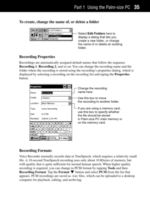 Page 43Part 1 Using the Palm-size PC35
To create, change the name of, or delete a folder
Select Edit Folders here to
display a dialog that lets you
create a new folder, or change
the name of or delete an existing
folder.
Recording Properties
Recordings are automatically assigned default names that follow the sequence
Recording 1, Recording 2, and so on. You can change the recording name and the
folder where the recording is stored using the recordingÕs properties dialog, which is
displayed by selecting a...