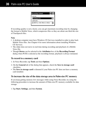 Page 44Palm-size PC UserÕs Guide36
If recording quality is not a factor, you can get maximum recording time by changing
the format to Mobile Voice, which compresses files so they are about one third the size
of TrueSpeech files.
Note
¥ A desktop computer must have Windows CE Services installed in order to play back
Mobile Voice files. See Chapter 6 for more information about installing Windows
CE Services.
¥ The slider does not move in real time during recording and playback of a Mobile
Voice file.
¥ Though...
