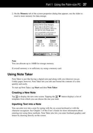 Page 45Part 1 Using the Palm-size PC37
2. On the Memory tab of the system properties dialog that appears, use the slider to
reserve more memory for data storage.
Note
You can allocate up to 16MB for storage memory.
If overall memory is in sufficient, try using a memory card.
Using Note Taker
Note Taker is just like having a digital note pad along with you wherever you go.
Unlike paper, however, Note Taker lets you edit and format the contents of a note
quickly and easily.
To start up Note Taker, tap Start and...