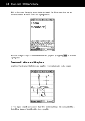 Page 46Palm-size PC UserÕs Guide38
This is the screen for typing text with the keyboard. On this screen there are no
horizontal lines. A cursor shows the input position.
You can change to input of freehand letters and graphics by tapping  to hide the
input panel.
Freehand Letters and Graphics
Use the stylus to draw the letters and graphics you want directly on the screen.
If your figure extends across more than three horizontal lines, it is surrounded by a
dotted-line frame, which identifies it as a graphic. 