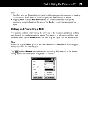 Page 47Part 1 Using the Palm-size PC39
Note
¥ Scrolling a screen that contains freehand graphics can cause the graphics to break up
on the screen. Scroll some more and the graphics should return to normal.
¥ Tapping View and then Full Screen hides the command bar and displays the
maximum amount of data on the screen. Tap Restore to view the command bar
again.
Editing and Formatting a Note
You can edit text you entered using the keyboard or the character recognizer, and you
can also edit freehand graphics and...