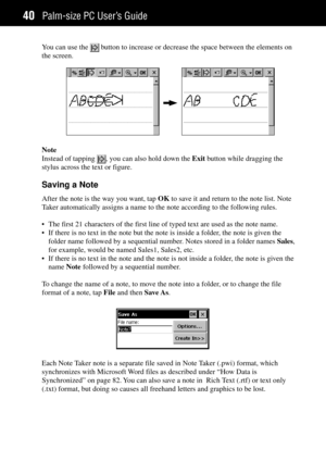 Page 48Palm-size PC UserÕs Guide40
You can use the  button to increase or decrease the space between the elements on
the screen.
Note
Instead of tapping 
, you can also hold down the Exit button while dragging the
stylus across the text or figure.
Saving a Note
After the note is the way you want, tap OK to save it and return to the note list. Note
Taker automatically assigns a name to the note according to the following rules.
¥ The first 21 characters of the first line of typed text are used as the note name....