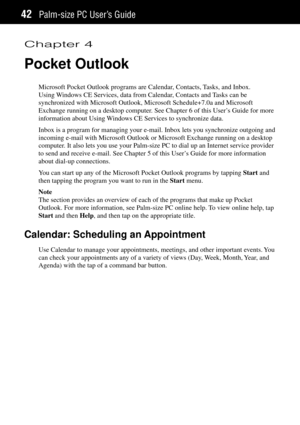 Page 50Palm-size PC UserÕs Guide42
Chapter 4
Pocket Outlook
Microsoft Pocket Outlook programs are Calendar, Contacts, Tasks, and Inbox.
Using Windows CE Services, data from Calendar, Contacts and Tasks can be
synchronized with Microsoft Outlook, Microsoft Schedule+7.0a and Microsoft
Exchange running on a desktop computer. See Chapter 6 of this UserÕs Guide for more
information about Using Windows CE Services to synchronize data.
Inbox is a program for managing your e-mail. Inbox lets you synchronize outgoing...