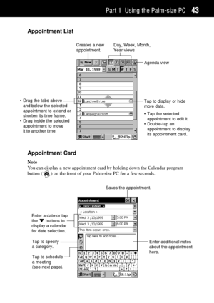 Page 51Part 1 Using the Palm-size PC43
Appointment List
• Drag the tabs above
and below the selected
appointment to extend or
shorten its time frame.
• Drag inside the selected
appointment to move
it to another time.Creates a new
appointment.Day, Week, Month,
Year views
Agenda view
Tap to display or hide
more data.
• Tap the selected
appointment to edit it.
• Double-tap an
appointment to display
its appointment card.
Appointment Card
Note
You can display a new appointment card by holding down the Calendar...