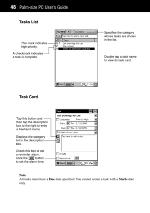 Page 54Palm-size PC UserÕs Guide46
Tasks List
Double-tap a task name
to view its task card. This mark indicates
high priority.Specifies the category
whose tasks are shown
in the list.
A checkmark indicates
a task is complete.
Task Card
Tap this button and
then tap the description
box to the right to write
a freehand memo.
Check this box to set
a reminder alarm.
Click the         button
to set the alarm time.Displays the category
list in the description
box.
Note
All tasks must have a Due date specified. You...