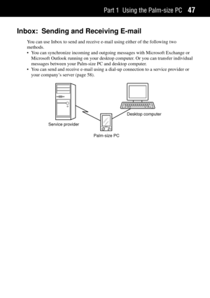 Page 55Part 1 Using the Palm-size PC47
Inbox: Sending and Receiving E-mail
You can use Inbox to send and receive e-mail using either of the following two
methods.
¥ You can synchronize incoming and outgoing messages with Microsoft Exchange or
Microsoft Outlook running on your desktop computer. Or you can transfer individual
messages between your Palm-size PC and desktop computer.
¥ You can send and receive e-mail using a dial-up connection to a service provider or
your companyÕs server (page 58).
Service...