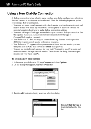 Page 58Palm-size PC UserÕs Guide50
Using a New Dial-Up Connection
A dial-up connection is just what its name implies, you dial a number over a telephone
line and connect to a computer at the other end. Note the following important points
concerning a dial-up connection.
¥ You must set up an e-mail account with a local service provider in order to send and
receive e-mail over a dial-up connection. See Chapter 5 of this UserÕs Guide for
more information about how to make dial-up connection settings.
¥ You need a...