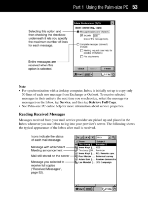 Page 61Part 1 Using the Palm-size PC53
Selecting this option and
then checking the checkbox
underneath it lets you specify
the maximum number of lines
for each message.
Entire messages are
received when this
option is selected.
Note
¥ For synchronization with a desktop computer, Inbox is initially set up to copy only
50 lines of each new message from Exchange or Outlook. To receive selected
messages in their entirety the next time you synchronize, select the message (or
messages) on the Inbox, tap Service, and...