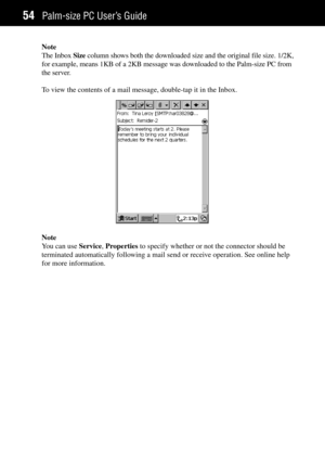 Page 62Palm-size PC UserÕs Guide54
Note
The Inbox Size column shows both the downloaded size and the original file size. 1/2K,
for example, means 1KB of a 2KB message was downloaded to the Palm-size PC from
the server.
To view the contents of a mail message, double-tap it in the Inbox.
Note
You can use Service, Properties to specify whether or not the connector should be
terminated automatically following a mail send or receive operation. See online help
for more information. 