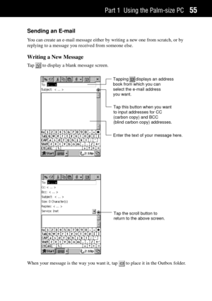 Page 63Part 1 Using the Palm-size PC55
Sending an E-mail
You can create an e-mail message either by writing a new one from scratch, or by
replying to a message you received from someone else.
Writing a New Message
Ta p   to display a blank message screen.
Enter the text of your message here.
Tapping      displays an address
book from which you can
select the e-mail address
you want.
Tap this button when you want
to input addresses for CC
(carbon copy) and BCC
(blind carbon copy) addresses.
Tap the scroll button...