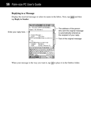 Page 64Palm-size PC UserÕs Guide56
Replying to a Message
Display the received message or select its name in the Inbox. Next, tap  and then
tap Reply to Sender.
Enter your reply here.The address of the person
who sent the original message
is automatically entered as
the recipient of your reply.
Text of the original message
When your message is the way you want it, tap  to place it in the Outbox folder. 