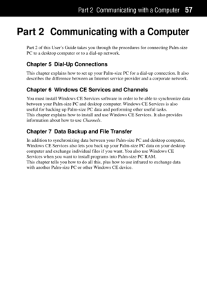 Page 65Part 2 Communicating with a Computer57
Part 2Communicating with a Computer
Part 2 of this UserÕs Guide takes you through the procedures for connecting Palm-size
PC to a desktop computer or to a dial-up network.
Chapter 5 Dial-Up Connections
This chapter explains how to set up your Palm-size PC for a dial-up connection. It also
describes the difference between an Internet service provider and a corporate network.
Chapter 6 Windows CE Services and Channels
You must install Windows CE Services software in...