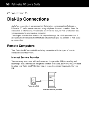 Page 66Palm-size PC UserÕs Guide58
Chapter 5
Dial-Up Connections
A dial-up connection is any connection that enables communications between a
Palm-size PC and a remote computer using telephone lines and a modem. Once the
connection is established, you can send and receive e-mail, or even synchronize data
when connected to your desktop computer.
This chapter explains how to make the required settings for a dial-up connection. It
also contains information about the types of computers you can connect to with a...