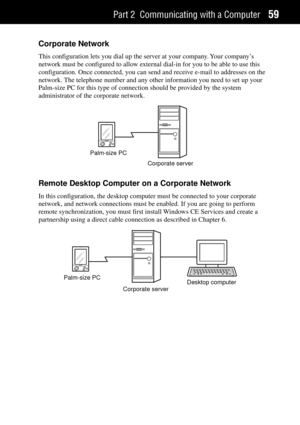 Page 67Part 2 Communicating with a Computer59
Corporate Network
This configuration lets you dial up the server at your company. Your companyÕs
network must be configured to allow external dial-in for you to be able to use this
configuration. Once connected, you can send and receive e-mail to addresses on the
network. The telephone number and any other information you need to set up your
Palm-size PC for this type of connection should be provided by the system
administrator of the corporate network.
Palm-size...