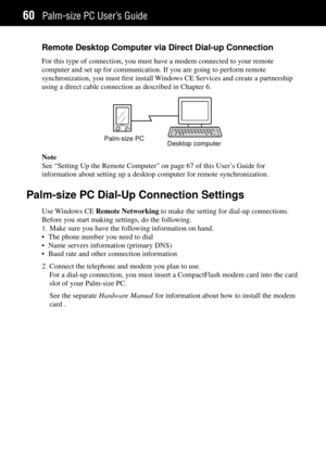 Page 68Palm-size PC UserÕs Guide60
Remote Desktop Computer via Direct Dial-up Connection
For this type of connection, you must have a modem connected to your remote
computer and set up for communication. If you are going to perform remote
synchronization, you must first install Windows CE Services and create a partnership
using a direct cable connection as described in Chapter 6.
Palm-size PC
Desktop computer
Note
See ÒSetting Up the Remote ComputerÓ on page 67 of this UserÕs Guide for
information about setting...