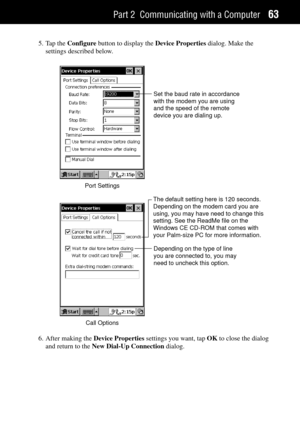 Page 71Part 2 Communicating with a Computer63
5. Tap the Configure button to display the Device Properties dialog. Make the
settings described below.
Port SettingsSet the baud rate in accordance
with the modem you are using
and the speed of the remote
device you are dialing up.
Call OptionsDepending on the type of line
you are connected to, you may
need to uncheck this option.
The default setting here is 120 seconds. 
Depending on the modem card you are 
using, you may have need to change this 
setting. See the...