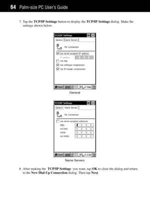 Page 72Palm-size PC UserÕs Guide64
7. Tap the TCP/IP Settings button to display the TCP/IP Settings dialog. Make the
settings shown below.
General
Name Servers
8. After making the  TCP/IP Settings  you want, tap OK to close the dialog and return
to the New Dial-Up Connection dialog. Then tap Next. 