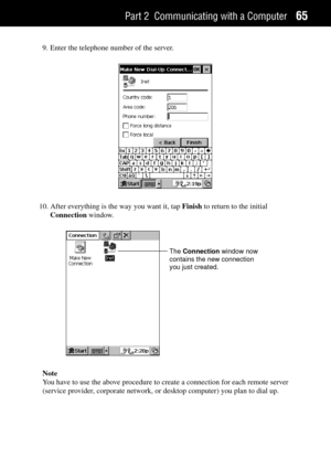 Page 73Part 2 Communicating with a Computer65
9. Enter the telephone number of the server.
10. After everything is the way you want it, tap Finish to return to the initial
Connection window.
The Connection window now
contains the new connection
you just created.
Note
You have to use the above procedure to create a connection for each remote server
(service provider, corporate network, or desktop computer) you plan to dial up. 