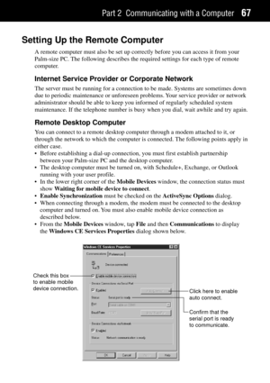 Page 75Part 2 Communicating with a Computer67
Setting Up the Remote Computer
A remote computer must also be set up correctly before you can access it from your
Palm-size PC. The following describes the required settings for each type of remote
computer.
Internet Service Provider or Corporate Network
The server must be running for a connection to be made. Systems are sometimes down
due to periodic maintenance or unforeseen problems. Your service provider or network
administrator should be able to keep you...