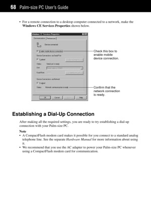 Page 76Palm-size PC UserÕs Guide68
¥ For a remote connection to a desktop computer connected to a network, make the
Windows CE Services Properties shown below.
Check this box to
enable mobile
device connection.
Confirm that the
network connection
is ready.
Establishing a Dial-Up Connection
After making all the required settings, you are ready to try establishing a dial-up
connection with your Palm-size PC.
Note
¥ A CompactFlash modem card makes it possible for you connect to a standard analog
telephone line....