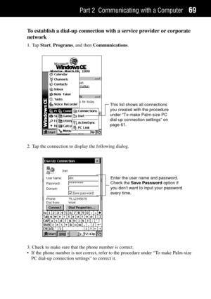 Page 77Part 2 Communicating with a Computer69
To establish a dial-up connection with a service provider or corporate
network
1. Tap Start, Programs, and then Communications.
This list shows all connections
you created with the procedure
under “To make Palm-size PC
dial-up connection settings” on
page 61.
2. Tap the connection to display the following dialog.
Enter the user name and password.
Check the Save Password option if
you don’t want to input your password
every time.
3. Check to make sure that the phone...