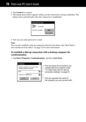 Page 78Palm-size PC UserÕs Guide70
4. Tap Connect to connect.
¥ The dialog shown below appears telling you the connection is being established. The
dialog closes automatically when the connection is established.
¥ Now you can send and receive e-mail.
Note
You can also establish a dial-up connection directly from Inbox. See ÒHow Mail is
Sent and Received by InboxÓ on page 52 for more information.
To establish a dial-up connection with a desktop computer for
synchronization
1. Tap Start, Programs, Communications,...