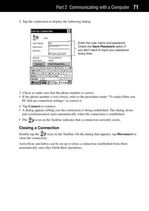 Page 79Part 2 Communicating with a Computer71
2. Tap the connection to display the following dialog.
Enter the user name and password.
Check the Save Password option if
you don’t want to input your password
every time.
3. Check to make sure that the phone number is correct.
¥ If the phone number is not correct, refer to the procedure under ÒTo make Palm-size
PC dial-up connection settingsÓ to correct it.
4. Tap Connect to connect.
¥ A dialog appears telling you the connection is being established. The dialog...