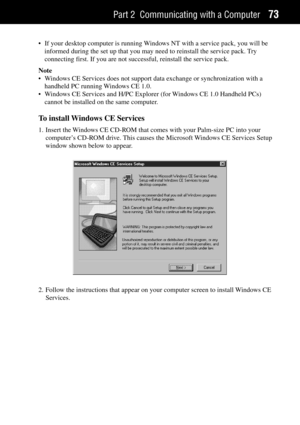 Page 81Part 2 Communicating with a Computer73
¥ If your desktop computer is running Windows NT with a service pack, you will be
informed during the set up that you may need to reinstall the service pack. Try
connecting first. If you are not successful, reinstall the service pack.
Note
¥ Windows CE Services does not support data exchange or synchronization with a
handheld PC running Windows CE 1.0.
¥ Windows CE Services and H/PC Explorer (for Windows CE 1.0 Handheld PCs)
cannot be installed on the same...