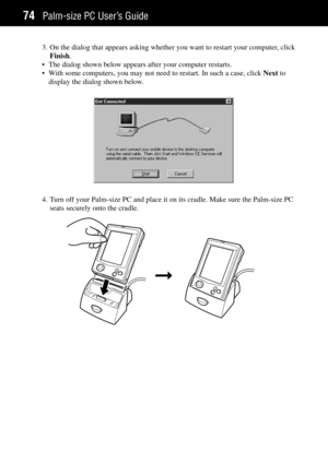 Page 82Palm-size PC UserÕs Guide74
3. On the dialog that appears asking whether you want to restart your computer, click
Finish.
¥ The dialog shown below appears after your computer restarts.
¥ With some computers, you may not need to restart. In such a case, click Next to
display the dialog shown below.
4. Turn off your Palm-size PC and place it on its cradle. Make sure the Palm-size PC
seats securely onto the cradle.
Þ 