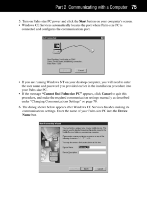 Page 83Part 2 Communicating with a Computer75
5. Turn on Palm-size PC power and click the Start button on your computerÕs screen.
¥ Windows CE Services automatically locates the port where Palm-size PC is
connected and configures the communications port.
¥ If you are running Windows NT on your desktop computer, you will need to enter
the user name and password you provided earlier in the installation procedure into
your Palm-size PC.
¥ If the message ÒCannot find Palm-size PCÓ appears, click Cancel to quit...