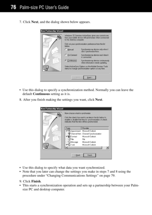 Page 84Palm-size PC UserÕs Guide76
7. Click Next, and the dialog shown below appears.
¥ Use this dialog to specify a synchronization method. Normally you can leave the
default Continuous setting as it is.
8. After you finish making the settings you want, click Next.
¥ Use this dialog to specify what data you want synchronized.
¥ Note that you later can change the settings you make in steps 7 and 8 using the
procedure under ÒChanging Communications SettingsÓ on page 79.
9. Click Finish.
¥ This starts a...