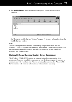 Page 85Part 2 Communicating with a Computer77
10. The Mobile Devices window shown below appears after synchronization is
complete.
¥ See ÒUsing the Mobile Devices WindowÓ on page 78 for more information about the
Mobile Devices window.
Note
You can set up partnership between your desktop computer and more than one
Windows CE device (Palm-size PCs running Windows CE 2.0 and handheld PCs). You
can also set up partnership between two desktop computers, such as your home
computer and work computer.
Optional...