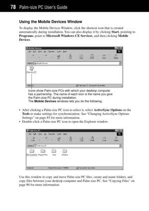 Page 86Palm-size PC UserÕs Guide78
Using the Mobile Devices Window
To display the Mobile Devices Window, click the shortcut icon that is created
automatically during installation. You can also display it by clicking Start, pointing to
Programs, point to Microsoft Windows CE Services, and then clicking Mobile
Devices.
Icons show Palm-size PCs with which your desktop computer
has a partnership. The name of each icon is the name you give
the Palm-size PC during installation.
The Mobile Devices windows lets you do...