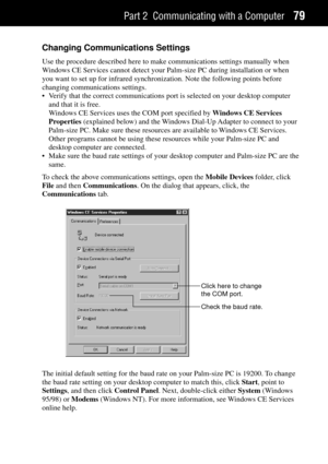 Page 87Part 2 Communicating with a Computer79
Changing Communications Settings
Use the procedure described here to make communications settings manually when
Windows CE Services cannot detect your Palm-size PC during installation or when
you want to set up for infrared synchronization. Note the following points before
changing communications settings.
¥ Verify that the correct communications port is selected on your desktop computer
and that it is free.
Windows CE Services uses the COM port specified by Windows...