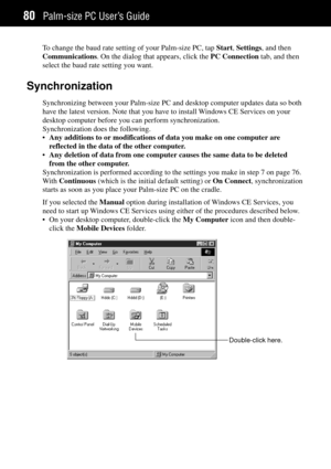 Page 88Palm-size PC UserÕs Guide80
To change the baud rate setting of your Palm-size PC, tap Start, Settings, and then
Communications. On the dialog that appears, click the PC Connection tab, and then
select the baud rate setting you want.
Synchronization
Synchronizing between your Palm-size PC and desktop computer updates data so both
have the latest version. Note that you have to install Windows CE Services on your
desktop computer before you can perform synchronization.
Synchronization does the following....