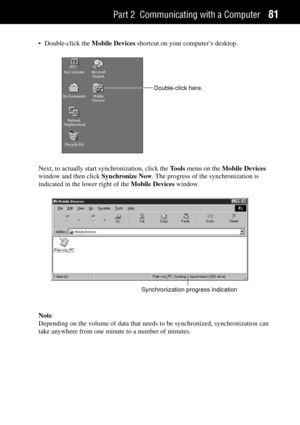 Page 89Part 2 Communicating with a Computer81
¥ Double-click the Mobile Devices shortcut on your computerÕs desktop.
Double-click here.
Next, to actually start synchronization, click the Tools menu on the Mobile Devices
window and then click Synchronize Now. The progress of the synchronization is
indicated in the lower right of the Mobile Devices window.
Synchronization progress indication
Note
Depending on the volume of data that needs to be synchronized, synchronization can
take anywhere from one minute to a...