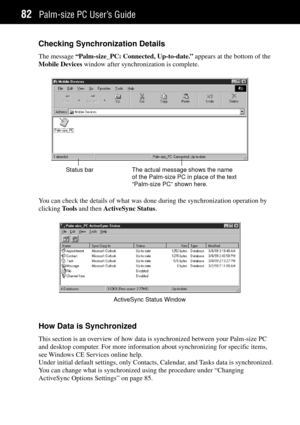 Page 90Palm-size PC UserÕs Guide82
Checking Synchronization Details
The message ÒPalm-size_PC: Connected, Up-to-date.Ó appears at the bottom of the
Mobile Devices window after synchronization is complete.
The actual message shows the name
of the Palm-size PC in place of the text
“Palm-size PC” shown here. Status bar
You can check the details of what was done during the synchronization operation by
clicking Tools and then ActiveSync Status.
ActiveSync Status Window
How Data is Synchronized
This section is an...