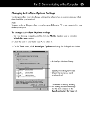 Page 93Part 2 Communicating with a Computer85
Changing ActiveSync Options Settings
Use the procedure below to change settings that affect when to synchronize and what
data should be synchronized.
Note
You can perform this procedure even when your Palm-size PC is not connected to your
desktop computer.
To change ActiveSync Options settings
1. On your desktop computer, double-click the Mobile Devices icon to open the
Mobile Devices window.
2. Click the icon of your Palm-size PC to select it.
3. On the Tools menu,...