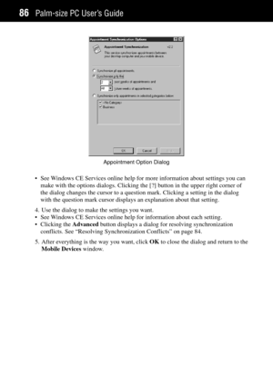 Page 94Palm-size PC UserÕs Guide86
Appointment Option Dialog
¥ See Windows CE Services online help for more information about settings you can
make with the options dialogs. Clicking the [?] button in the upper right corner of
the dialog changes the cursor to a question mark. Clicking a setting in the dialog
with the question mark cursor displays an explanation about that setting.
4. Use the dialog to make the settings you want.
¥ See Windows CE Services online help for information about each setting.
¥...