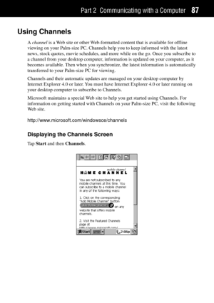 Page 95Part 2 Communicating with a Computer87
Using Channels
A channel is a Web site or other Web-formatted content that is available for offline
viewing on your Palm-size PC. Channels help you to keep informed with the latest
news, stock quotes, movie schedules, and more while on the go. Once you subscribe to
a channel from your desktop computer, information is updated on your computer, as it
becomes available. Then when you synchronize, the latest information is automatically
transferred to your Palm-size PC...