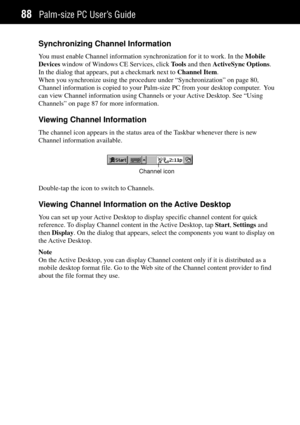Page 96Palm-size PC UserÕs Guide88
Synchronizing Channel Information
You must enable Channel information synchronization for it to work. In the Mobile
Devices window of Windows CE Services, click Tools and then ActiveSync Options.
In the dialog that appears, put a checkmark next to Channel Item.
When you synchronize using the procedure under ÒSynchronizationÓ on page 80,
Channel information is copied to your Palm-size PC from your desktop computer.  You
can view Channel information using Channels or your Active...