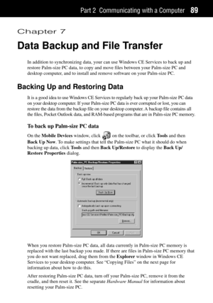 Page 97Part 2 Communicating with a Computer89
Chapter 7
Data Backup and File Transfer
In addition to synchronizing data, your can use Windows CE Services to back up and
restore Palm-size PC data, to copy and move files between your Palm-size PC and
desktop computer, and to install and remove software on your Palm-size PC.
Backing Up and Restoring Data
It is a good idea to use Windows CE Services to regularly back up your Palm-size PC data
on your desktop computer. If your Palm-size PC data is ever corrupted or...