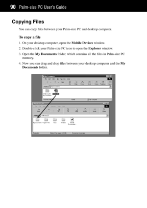 Page 98Palm-size PC UserÕs Guide90
Copying Files
You can copy files between your Palm-size PC and desktop computer.
To copy a file
1. On your desktop computer, open the Mobile Devices window.
2. Double-click your Palm-size PC icon to open the Explorer window.
3. Open the My Documents folder, which contains all the files in Palm-size PC
memory.
4. Now you can drag and drop files between your desktop computer and the My
Documents folder. 