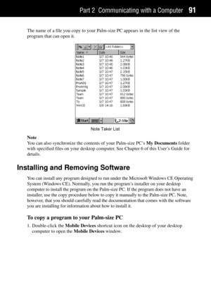 Page 99Part 2 Communicating with a Computer91
The name of a file you copy to your Palm-size PC appears in the list view of the
program that can open it.
Note Taker List
Note
You can also synchronize the contents of your Palm-size PCÕs My Documents folder
with specified files on your desktop computer. See Chapter 6 of this UserÕs Guide for
details.
Installing and Removing Software
You can install any program designed to run under the Microsoft Windows CE Operating
System (Windows CE). Normally, you run the...