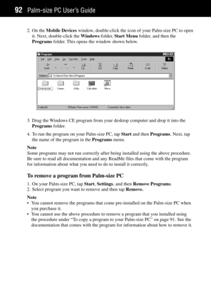 Page 100Palm-size PC UserÕs Guide92
2. On the Mobile Devices window, double-click the icon of your Palm-size PC to open
it. Next, double-click the Windows folder, Start Menu folder, and then the
Programs folder. This opens the window shown below.
3. Drag the Windows CE program from your desktop computer and drop it into the
Programs folder.
4. To run the program on your Palm-size PC, tap Start and then Programs. Next, tap
the name of the program in the Programs menu.
Note
Some programs may not run correctly...