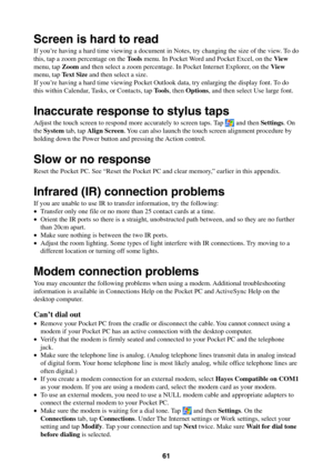Page 6161
Screen is hard to read
If you’re having a hard time viewing a document in Notes, try changing the size of the view. To do
this, tap a zoom percentage on the Tools menu. In Pocket Word and Pocket Excel, on the View
menu, tap Zoom and then select a zoom percentage. In Pocket Internet Explorer, on the View
menu, tap Text Size and then select a size.
If you’re having a hard time viewing Pocket Outlook data, try enlarging the display font. To do
this within Calendar, Tasks, or Contacts, tap Tools, then...
