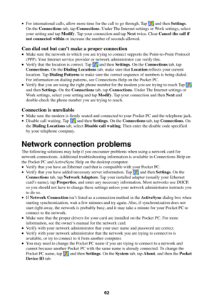 Page 6262
•For international calls, allow more time for the call to go through. Tap  and then Settings.
On the Connections tab, tap Connections. Under The Internet settings or Work settings, select
your setting and tap Modify. Tap your connection and tap Next twice. Clear Cancel the call if
not connected within or increase the number of seconds allowed.
Can dial out but can’t make a proper connection
•Make sure the network to which you are trying to connect supports the Point-to-Point Protocol
(PPP). Your...