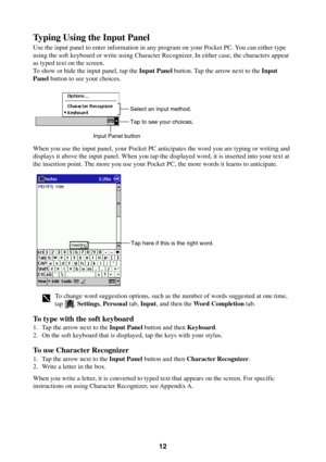 Page 1212
Typing Using the Input Panel
Use the input panel to enter information in any program on your Pocket PC. You can either type
using the soft keyboard or write using Character Recognizer. In either case, the characters appear
as typed text on the screen.
To show or hide the input panel, tap the Input Panel button. Tap the arrow next to the Input
Panel button to see your choices.
Tap to see your choices. Select an input method.
Input Panel button
When you use the input panel, your Pocket PC anticipates...