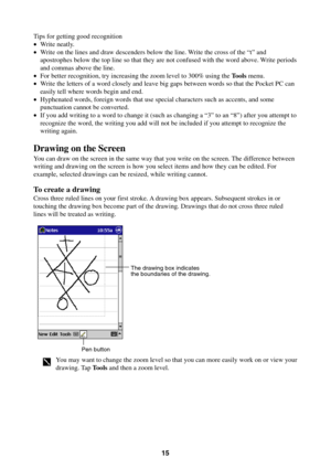 Page 1515
Tips for getting good recognition
•Write neatly.
•Write on the lines and draw descenders below the line. Write the cross of the “t” and
apostrophes below the top line so that they are not confused with the word above. Write periods
and commas above the line.
•For better recognition, try increasing the zoom level to 300% using the Tools menu.
•Write the letters of a word closely and leave big gaps between words so that the Pocket PC can
easily tell where words begin and end.
•Hyphenated words, foreign...