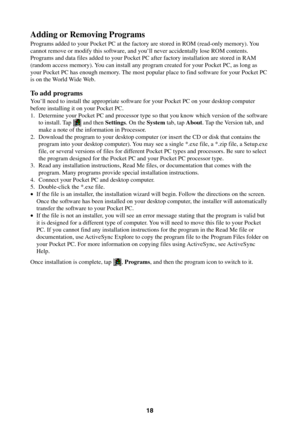 Page 1818
Adding or Removing Programs
Programs added to your Pocket PC at the factory are stored in ROM (read-only memory). You
cannot remove or modify this software, and you’ll never accidentally lose ROM contents.
Programs and data files added to your Pocket PC after factory installation are stored in RAM
(random access memory). You can install any program created for your Pocket PC, as long as
your Pocket PC has enough memory. The most popular place to find software for your Pocket PC
is on the World Wide...